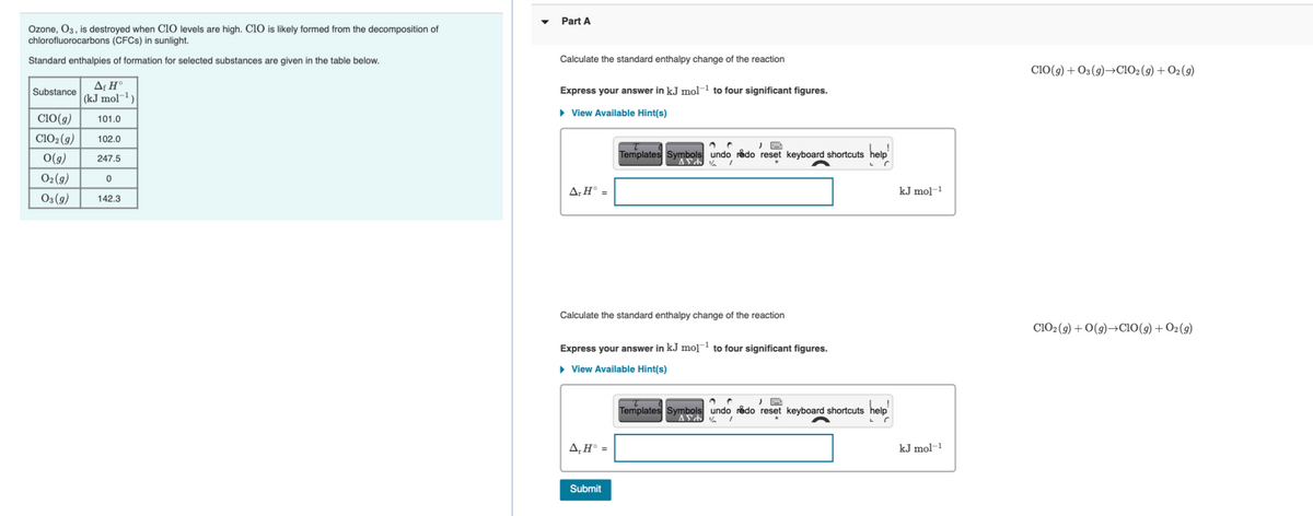 Part A
Ozone, O3 , is destroyed when CiO levels are high. ClO is likely formed from the decomposition of
chlorofluorocarbons (CFCS) in sunlight.
Standard enthalpies of formation for selected substances are given in the table below.
Calculate the standard enthalpy change of the reaction
Ci0(9) + O3(9)→CIO2 (9) + O2 (9)
Substance
Express your answer in kJ mol-1 to four significant figures.
(kJ mol¬1)
• View Available Hint(s)
ClO(g)
101.0
C1O2(9)
102.0
O(g)
Templates Symbols undo rådo reset keyboard shortcuts help
247.5
O2(9)
A:H° =
kJ mol-1
O3 (9)
142.3
Calculate the standard enthalpy change of the reaction
CIO2 (9) + 0(9)→CIO(g) + O2(g)
Express your answer in kJ mo]¯ to four significant figures.
• View Available Hint(s)
Templates Symbols undo redo reset keyboard shortcuts help
A,H° =
kJ mol-1
Submit
