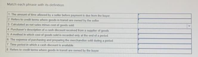 Match each phrase with its definition.
1. The amount of time allowed by a seller before payment is due from the buyer
2. Refers to credit terms where goods in transit are owned by the seller
3. Calculated as net sales minus cost of goods sold
4. Purchaser's description of a cash discount received from a supplier of goods.
5. A method in which cost of goods sold is recorded only at the end of a period
6. The expense of purchasing and preparing the merchandise sold during a period
7. Time period in which a cash discount is available
8 Refers to credit terms where goods in transit are owned by the buyer