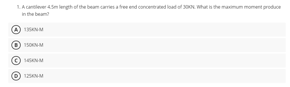 1. A cantilever 4.5m length of the beam carries a free end concentrated load of 30KN. What is the maximum moment produce
in the beam?
(A) 135KN-M
B 150KN-M
(C) 145KN-M
D 125KN-M