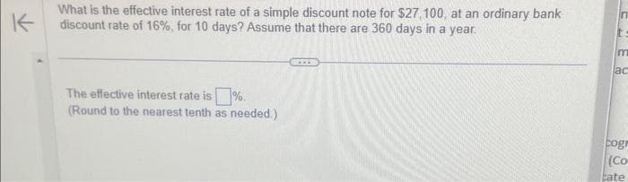 K
What is the effective interest rate of a simple discount note for $27,100, at an ordinary bank
discount rate of 16%, for 10 days? Assume that there are 360 days in a year.
The effective interest rate is %.
(Round to the nearest tenth as needed.)
In
m
ac
cogr
(Co
tate