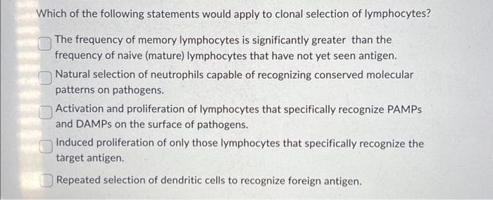 Which of the following statements would apply to clonal selection of lymphocytes?
The frequency of memory lymphocytes is significantly greater than the
frequency of naive (mature) lymphocytes that have not yet seen antigen.
0
Natural selection of neutrophils capable of recognizing conserved molecular
patterns on pathogens.
0
Activation and proliferation of lymphocytes that specifically recognize PAMPS
and DAMPs on the surface of pathogens.
Induced proliferation of only those lymphocytes that specifically recognize the
target antigen.
Repeated selection of dendritic cells to recognize foreign antigen.