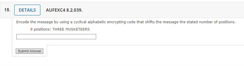 15.
DETAILS AUFEXC4 8.2.039.
Encode the message by using a cyclical alphabetic encrypting code that shifts the message the stated number of positions.
9 positions: THREE MUSKETEERS
Submit Answer