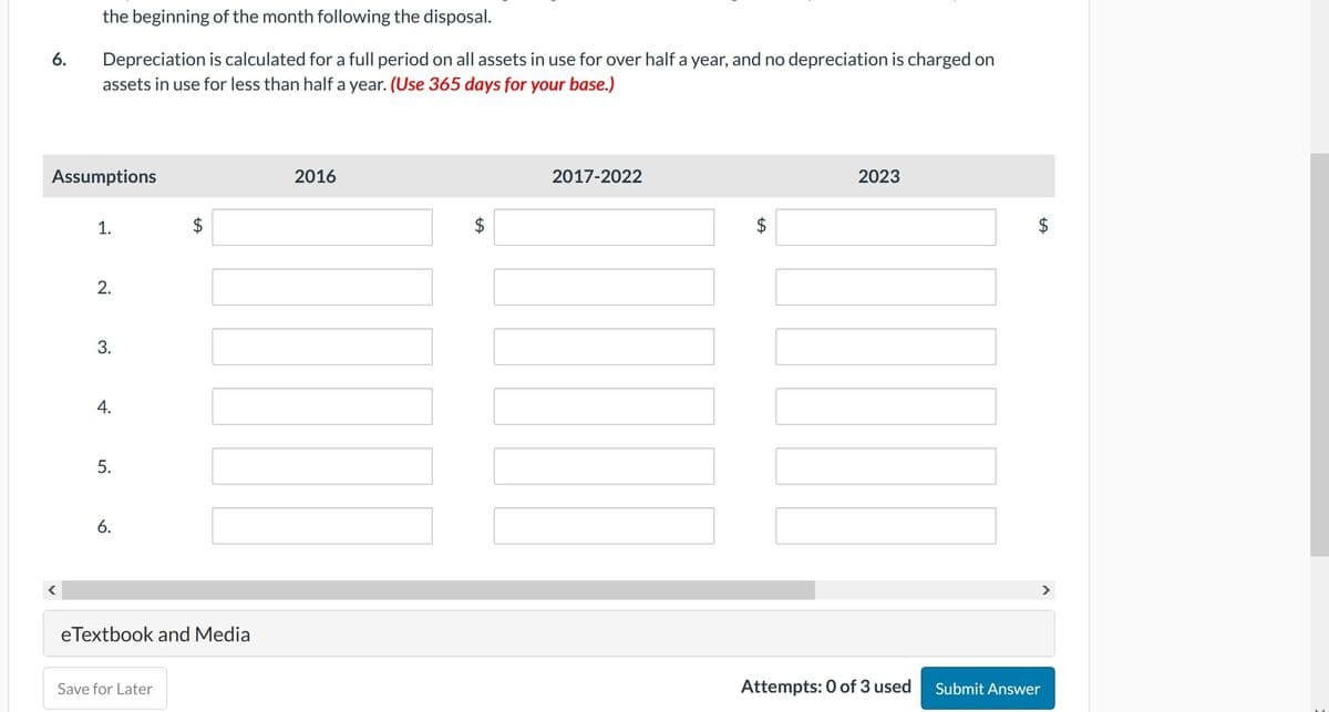 6.
the beginning of the month following the disposal.
Depreciation is calculated for a full period on all assets in use for over half a year, and no depreciation is charged on
assets in use for less than half a year. (Use 365 days for your base.)
Assumptions
1.
2.
3.
4.
5.
6.
LA
eTextbook and Media
Save for Later
2016
LA
2017-2022
LA
2023
Attempts: 0 of 3 used
LA
>
Submit Answer