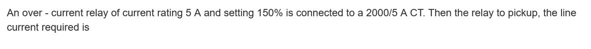 An over - current relay of current rating 5 A and setting 150% is connected to a 2000/5 A CT. Then the relay to pickup, the line
current required is
