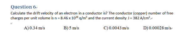 Question 6.
Calculate the drift velocity of an electron in a conductor is? The conductor (copper) number of free
charges per unit volume is n = 8.46 x 1028 a/m and the current density J= 382 A/cm?.
A) 0.34 m/s
B) 5 m/s
C) 0.0043 m/s
D) 0.00028 m/s
