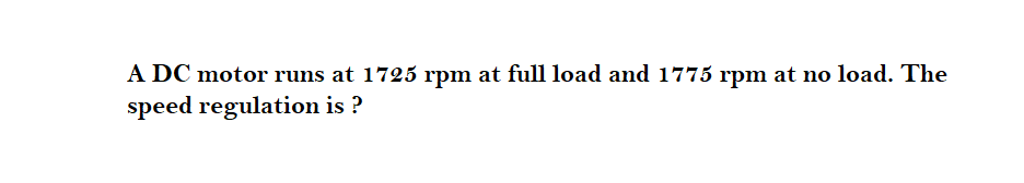 A DC motor runs at 1725 rpm at full load and 1775 rpm at no load. The
speed regulation is ?
