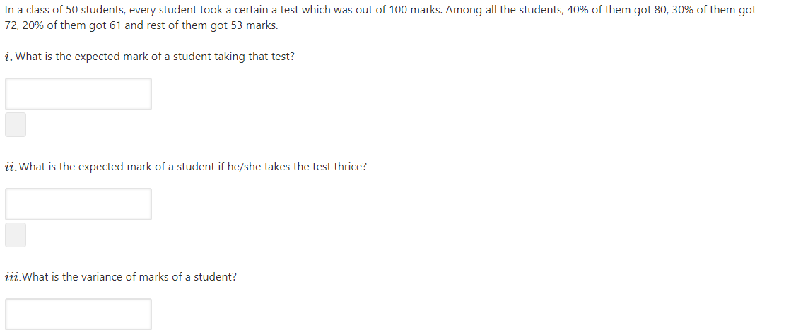 In a class of 50 students, every student took a certain a test which was out of 100 marks. Among all the students, 40% of them got 80, 30% of them got
72, 20% of them got 61 and rest of them got 53 marks.
i. What is the expected mark of a student taking that test?
ii.What is the expected mark of a student if he/she takes the test thrice?
iii.What is the variance of marks of a student?
