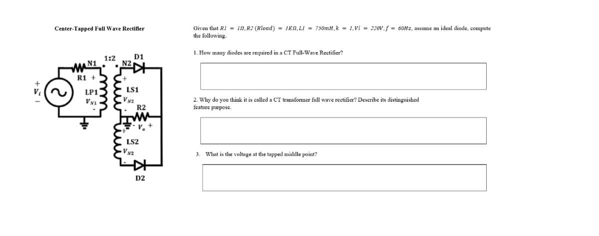 Given that RI = 1N, R2 (Rload) = IKN, LI = 750MH, k = 1,Vi = 220V,f = 60Hz, assume an ideal diode, compute
the following.
Center-Tapped Full Wave Rectifier
1. How many diodes are required in a CT Full-Wave Rectifier?
1:2
D1
N1
N2
R1 +
LS1
LP1
V N2
R2
VN1
2. Why do you think it is called a CT transformer full wave rectifier? Describe its distinguished
feature purpose.
LS2
V N2
What is the voltage at the tapped middle point?
3.
D2
