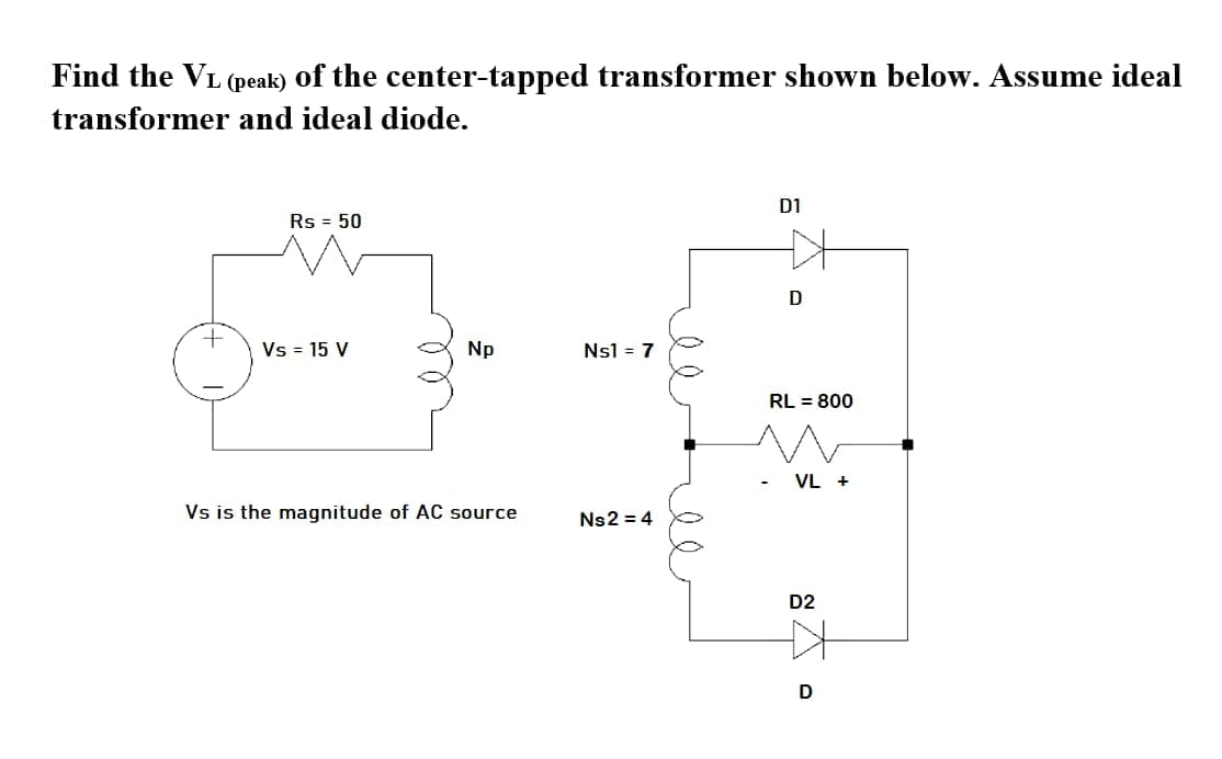 Find the VL (peak) of the center-tapped transformer shown below. Assume ideal
transformer and ideal diode.
D1
Rs = 50
D
Vs = 15 V
Np
Nsl = 7
RL = 800
VL +
Vs is the magnitude of AC source
Ns2 = 4
D2
