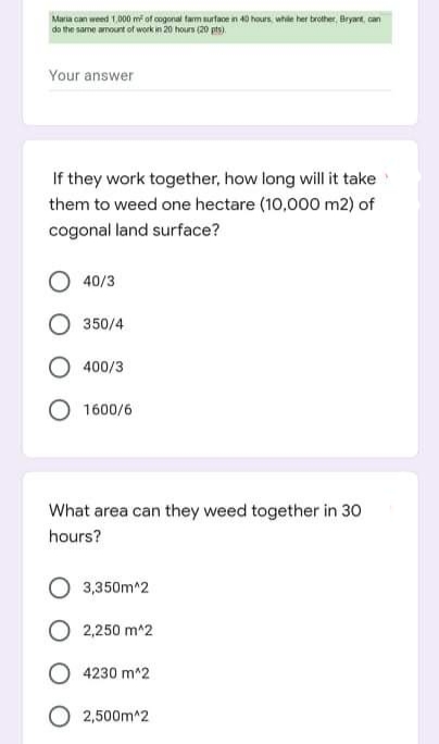 Maria can weed 1,000 m of cogonal tarm urtaoe in 40 hours whie her brother, Bryant, can
do the same amount of work in 20 hours (20 pts).
Your answer
If they work together, how long will it take
them to weed one hectare (10,000 m2) of
cogonal land surface?
40/3
350/4
400/3
1600/6
What area can they weed together in 30
hours?
3,350m^2
2,250 m^2
4230 m^2
2,500m^2
