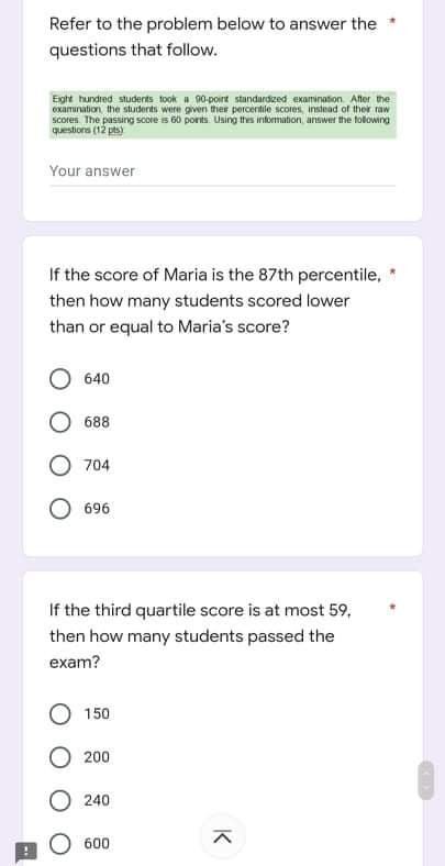 Refer to the problem below to answer the
questions that follow.
Eight hundred students took a 90-poirt standardized examination. After the
examuration the students were given ther percentile scores, instead of their raw
scores The passing score is 60 porits Using thes intormaton, answer the tolowing
questions (12 pts)
Your answer
If the score of Maria is the 87th percentile,
then how many students scored lower
than or equal to Maria's score?
640
688
O 704
696
If the third quartile score is at most 59,
then how many students passed the
exam?
150
200
240
O 600
K
