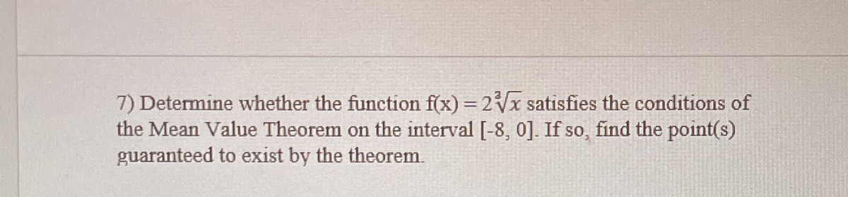 7) Determine whether the function f(x) = 2x satisfies the conditions of
the Mean Value Theorem on the interval [-8, 0]. If so, find the point(s)
guaranteed to exist by the theorem.
%3D
