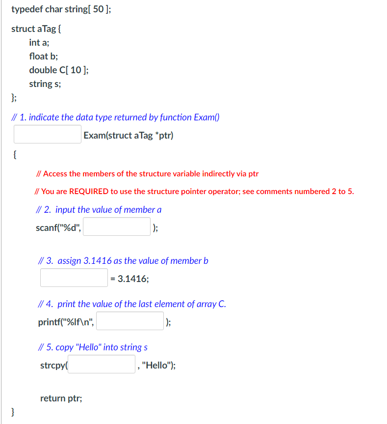 typedef char string[50];
struct a Tag {
int a;
};
// 1. indicate the data type returned by function Exam()
Exam(struct a Tag *ptr)
{
float b;
double C[ 10 ];
string s;
}
// Access the members of the structure variable indirectly via ptr
// You are REQUIRED to use the structure pointer operator; see comments numbered 2 to 5.
// 2. input the value of member a
scanf("%d",
);
// 3. assign 3.1416 as the value of member b
= 3.1416;
// 4. print the value of the last element of array C.
printf("%lf\n",
|);
// 5. copy "Hello" into string s
strcpy(
return ptr;
, "Hello");