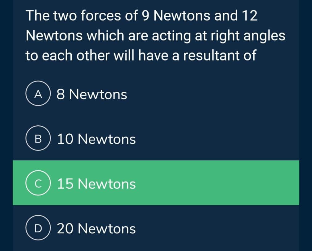 The two forces of 9 Newtons and 12
Newtons which are acting at right angles
to each other will have a resultant of
A) 8 Newtons
B 10 Newtons
C) 15 Newtons
D) 20 Newtons