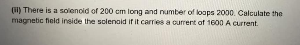 (ii) There is a solenoid of 200 cm long and number of loops 2000. Calculate the
magnetic field inside the solenoid if it carries a current of 1600 A current.