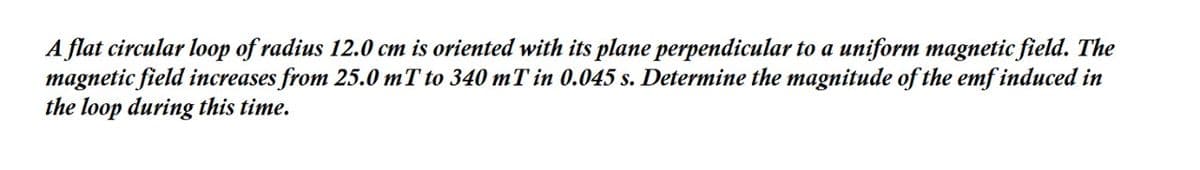 A flat circular loop of radius 12.0 cm is oriented with its plane perpendicular to a uniform magnetic field. The
magnetic field increases from 25.0 mT to 340 mT in 0.045 s. Determine the magnitude of the emf induced in
the loop during this time.