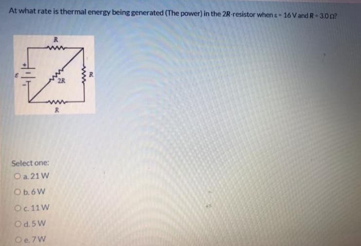 At what rate is thermal energy being generated (The power) in the 2R-resistor when c = 16 V and R = 3.002?
R
#
R
Select one:
O a. 21 W
O b. 6 W
O c. 11W
Od. 5W
O e. 7 W