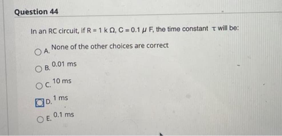 Question 44
In an RC circuit, if R = 1 k Q, C = 0.1 μF, the time constant T will be:
None of the other choices are correct
OA.
OB.
OC.
0.01 ms
OE.
10 ms
D.1 ms
0.1 ms