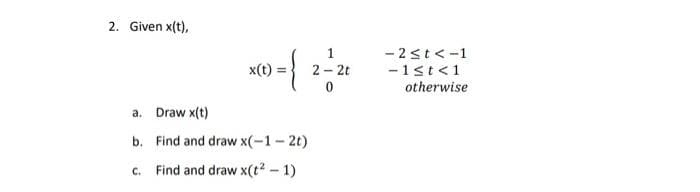 2. Given x(t),
- 2st<-1
-1st<1
otherwise
1
x(t) =
2 - 2t
a. Draw x(t)
b. Find and draw x(-1- 2t)
c. Find and draw x(t? - 1)
