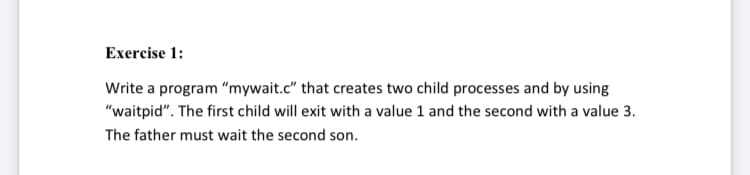 Exercise 1:
Write a program "mywait.c" that creates two child processes and by using
"waitpid". The first child will exit with a value 1 and the second with a value 3.
The father must wait the second son.
