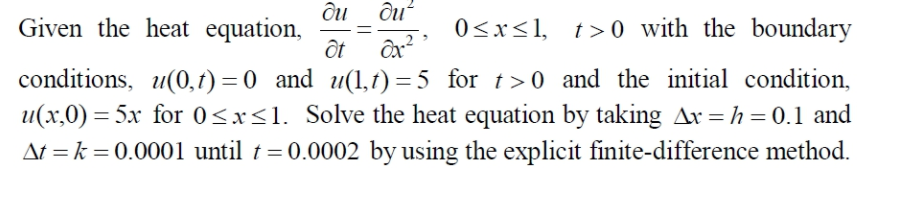 Given the heat equation,
0<x<1, t> 0 with the boundary
ôt ôx?
conditions, u(0,1) = 0 and u(1,t) =5 for t>0 and the initial condition,
u(x,0) = 5x for 0<xs1. Solve the heat equation by taking Ax =h=0.1 and
At = k = 0.0001 until t = 0.0002 by using the explicit finite-difference method.
