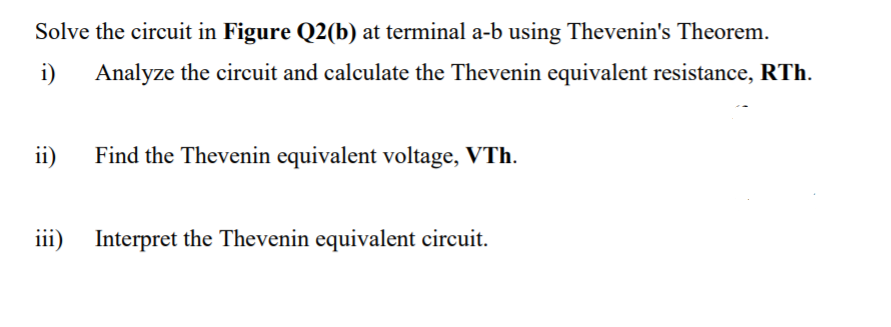 Solve the circuit in Figure Q2(b) at terminal a-b using Thevenin's Theorem.
i)
Analyze the circuit and calculate the Thevenin equivalent resistance, RTh.
ii)
Find the Thevenin equivalent voltage, VTh.
iii)
Interpret the Thevenin equivalent circuit.
