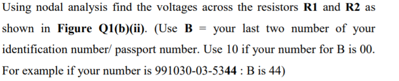 Using nodal analysis find the voltages across the resistors R1 and R2 as
shown in Figure Q1(b)(ii). (Use B
= your last two number of your
identification number/ passport number. Use 10 if your number for B is 00.
For example if your number is 991030-03-5344 : B is 44)
