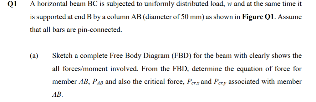 Q1
A horizontal beam BC is subjected to uniformly distributed load, w and at the same time it
is supported at end B by a column AB (diameter of 50 mm) as shown in Figure Q1. Assume
that all bars are pin-connected.
(a)
Sketch a complete Free Body Diagram (FBD) for the beam with clearly shows the
all forces/moment involved. From the FBD, determine the equation of force for
member AB, PAB and also the critical force, Per.x and Pery associated with member
cr.y
АВ.
