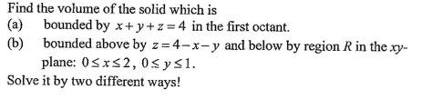 Find the volume of the solid which is
(a) bounded by x+ y+z = 4 in the first octant.
(b) bounded above by z = 4-x-y and below by region R in the xy-
plane: 0sxs2, 0<ys1.
Solve it by two different ways!
