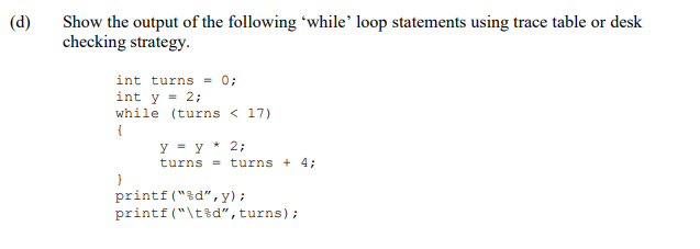 Show the output of the following 'while’ loop statements using trace table or desk
checking strategy.
(d)
int turns = 0;
int y = 2;
while (turns < 17)
{
y - y * 2;
turns = turns + 4;
printf("%d",y) ;
printf ("\t%d", turns);
