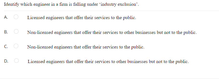 Identify which engineer in a firm is falling under 'industry exclusion'.
Licensed engineers that offer their services to the public.
Non-licensed engineers that offer their services to other businesses but not to the public.
С.
Non-licensed engineers that offer their services to the public.
D.
Licensed engineers that offer their services to other businesses but not to the public.
A.
B.
