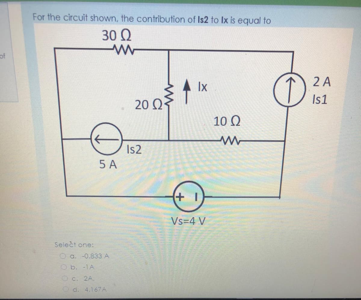 For the circuit shown, the contribution of Is2 to Ix is equal to
30 Q
of
Ix
2 A
20 Q
Is1
10 Q
Is2
5 A
(+ I
Vs=4 V
Select one:
a. -0.833 A
b. -1A
Oc. 2A.
d. 4.167A
