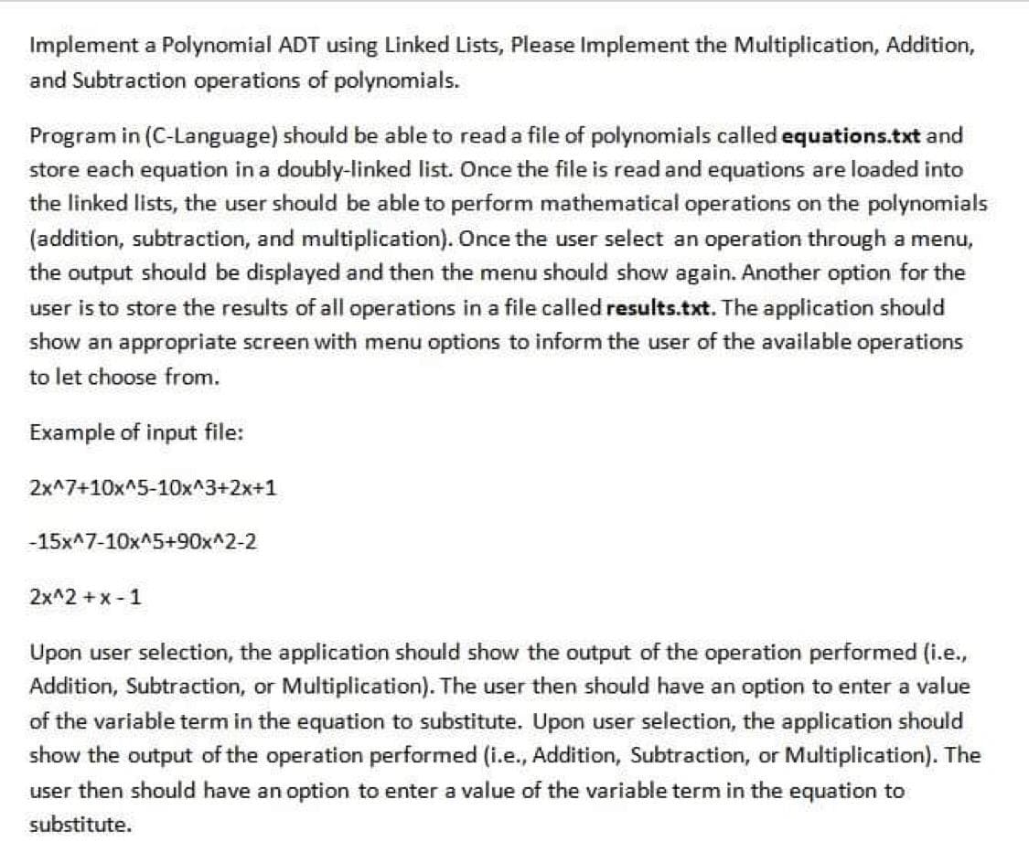 Implement a Polynomial ADT using Linked Lists, Please Implement the Multiplication, Addition,
and Subtraction operations of polynomials.
Program in (C-Language) should be able to read a file of polynomials called equations.txt and
store each equation in a doubly-linked list. Once the file is read and equations are loaded into
the linked lists, the user should be able to perform mathematical operations on the polynomials
(addition, subtraction, and multiplication). Once the user select an operation through a menu,
the output should be displayed and then the menu should show again. Another option for the
user is to store the results of all operations in a file called results.txt. The application should
show an appropriate screen with menu options to inform the user of the available operations
to let choose from.
Example of input file:
2x^7+10x^5-10x^3+2x+1
-15x^7-10x^5+90x^2-2
2x^2 +x - 1
Upon user selection, the application should show the output of the operation performed (i.e.,
Addition, Subtraction, or Multiplication). The user then should have an option to enter a value
of the variable term in the equation to substitute. Upon user selection, the application should
show the output of the operation performed (i.e., Addition, Subtraction, or Multiplication). The
user then should have an option to enter a value of the variable term in the equation to
substitute.
