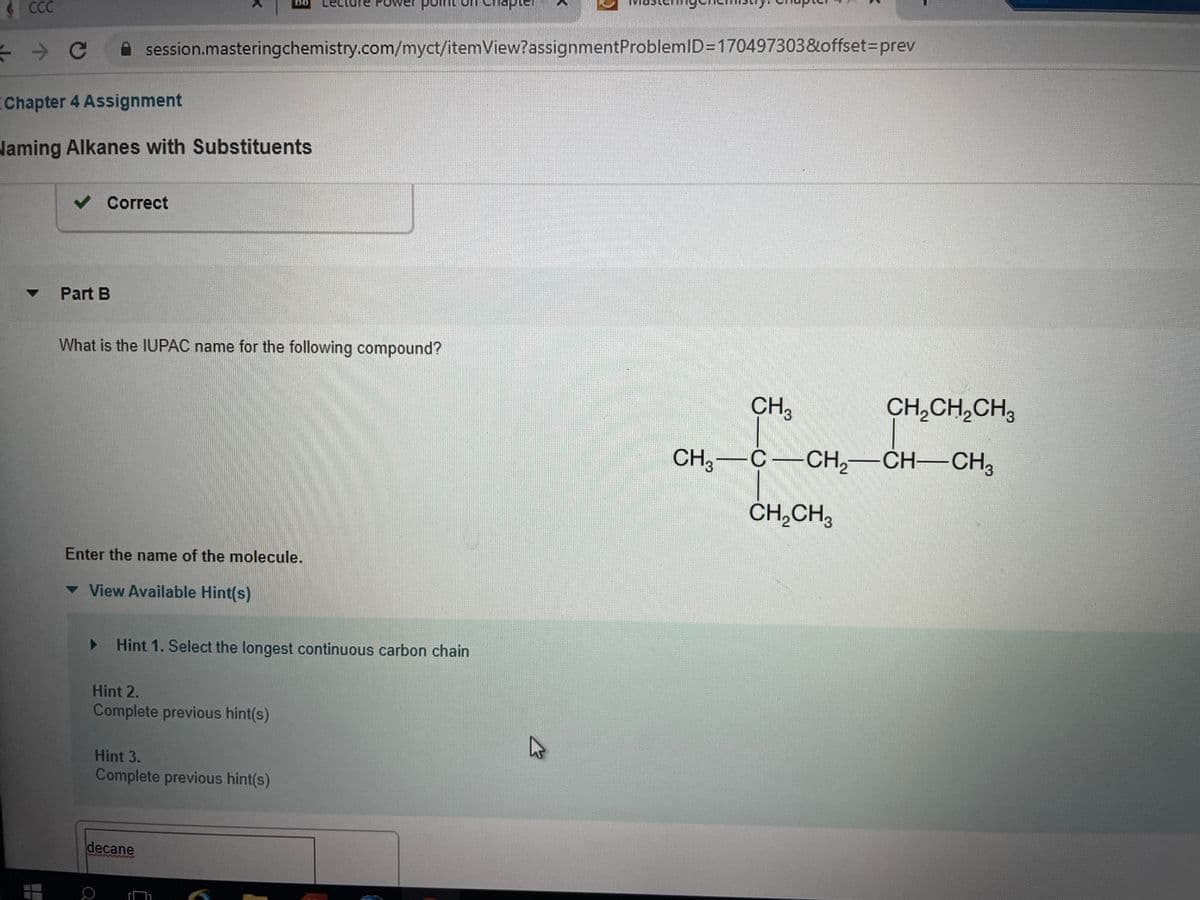 ### Chapter 4 Assignment

#### Naming Alkanes with Substituents

**Part B**

**Question:**  
What is the IUPAC name for the following compound?

**Diagram of the Compound:**

```
          CH3
           |
CH3—C—CH2—CH—CH2CH2CH3
     |          |
   CH3       CH3
```

**Enter the name of the molecule:**

**Hints:**
1. Hint 1: Select the longest continuous carbon chain.
2. Hint 2: Complete previous hint(s).
3. Hint 3: Complete previous hint(s).

**Answer Box:**
```
[                                                 ]
```

This assignment is part of an organic chemistry course and requires the student to determine the International Union of Pure and Applied Chemistry (IUPAC) name for a given alkane with substituents. The structure of the molecule is provided in a skeletal diagram, and students can make use of provided hints to guide them through the process of naming the molecule. The first hint is to select the longest continuous carbon chain in the molecule.