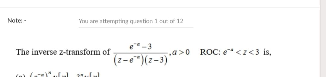 Note: -
You are attempting question 1 out of 12
ea - 3
The inverse z-transform of
‚a>0
ROC: e-a <z < 3 is,
(z-eª)(z-3)
