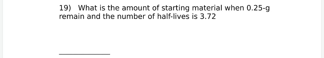 19) What is the amount of starting material when 0.25-g
remain and the number of half-lives is 3.72
