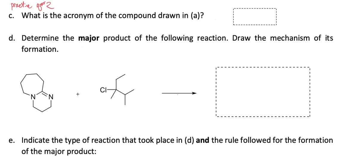 practive 2
c. What is the acronym of the compound drawn in (a)?
d. Determine the major product of the following reaction. Draw the mechanism of its
formation.
of
e. Indicate the type of reaction that took place in (d) and the rule followed for the formation
of the major product:
+