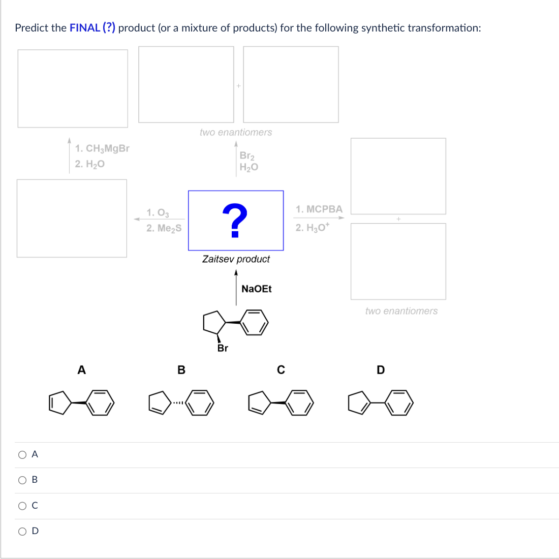 Predict the FINAL (?) product (or a mixture of products) for the following synthetic transformation:
О А
O
O
O
B
U
D
1. CH3MgBr
2. H₂O
A
1.03
2. Me₂S
B
two enantiomers
Br₂
H₂O
?
Zaitsev product
Br
NaOEt
C
1. MCPBA
2. H30*
two enantiomers
D