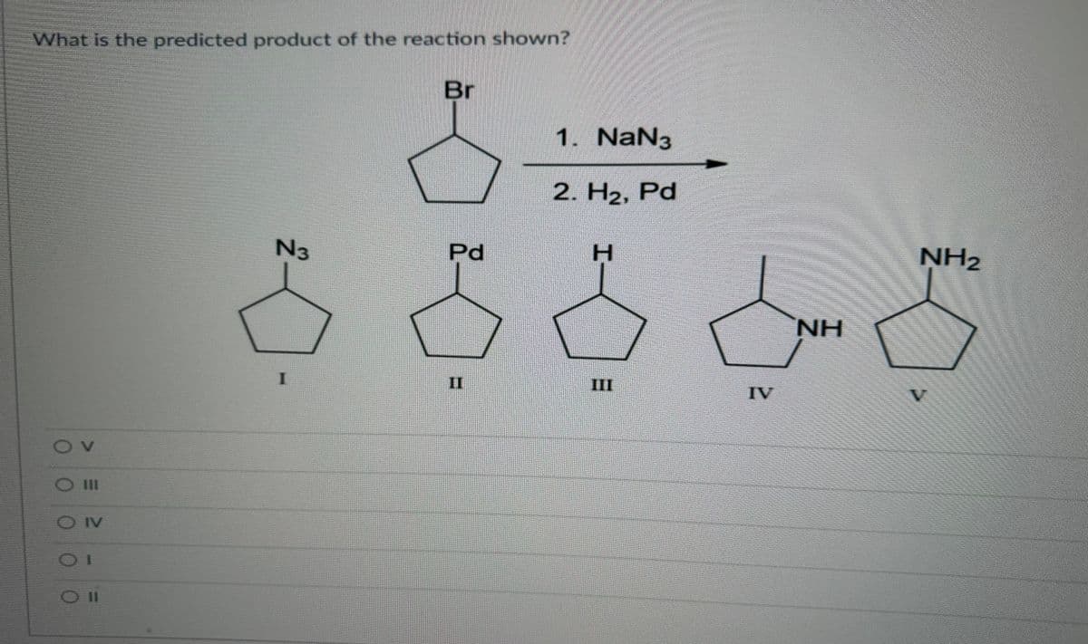 What is the predicted product of the reaction shown?
OV
OOO
O III
OIV
Oll
N3
Br
Pd
1. NaN3
2. H₂, Pd
H
IV
NH
NH₂
V