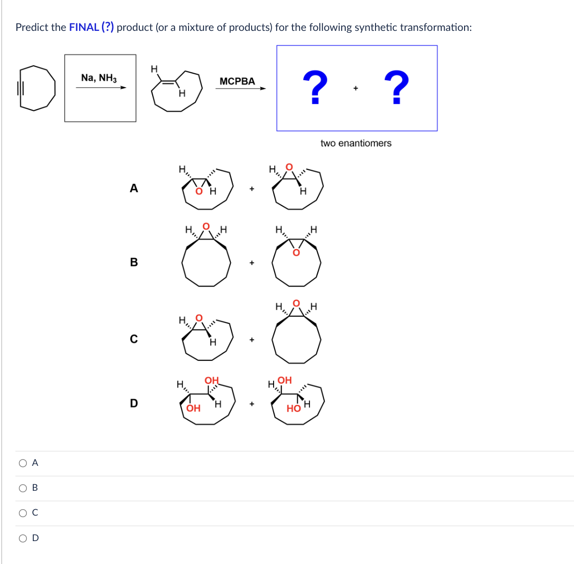 Predict the FINAL (?) product (or a mixture of products) for the following synthetic transformation:
О А
ОВ
Na, NH3
A
в
D
H
н
он
ОН
н
н
MCPBA
+
+
н
? ?
H
H н
ОН
Q
two enantiomers
HOH