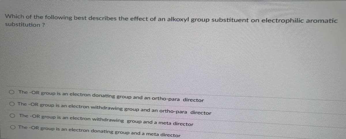 Which of the following best describes the effect of an alkoxyl group substituent on electrophilic aromatic
substitution ?
O The -OR group is an electron donating group and an ortho-para director
The -OR group is an electron withdrawing group and an ortho-para director
The-OR group is an electron withdrawing group and a meta director
O The -OR group is an electron donating group and a meta director