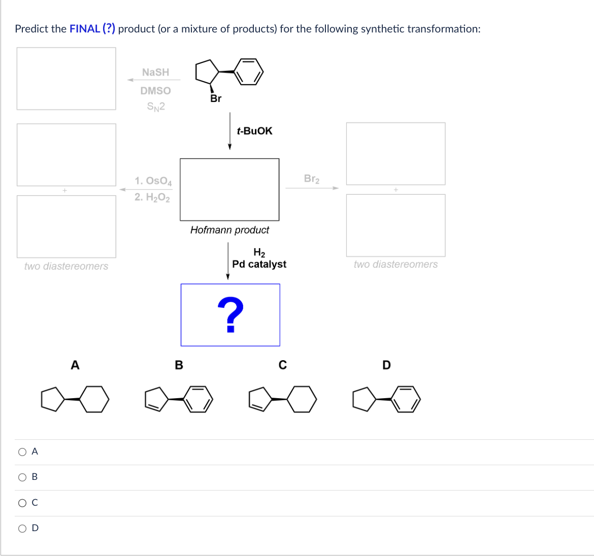 Predict the FINAL (?) product (or a mixture of products) for the following synthetic transformation:
two diastereomers
О А
OB
O C
OD
A
NaSH
DMSO
SN2
1. OSO4
2. H₂O2
B
Br
t-BuOK
Hofmann product
H₂
Pd catalyst
?
C
Br₂
two diastereomers
D