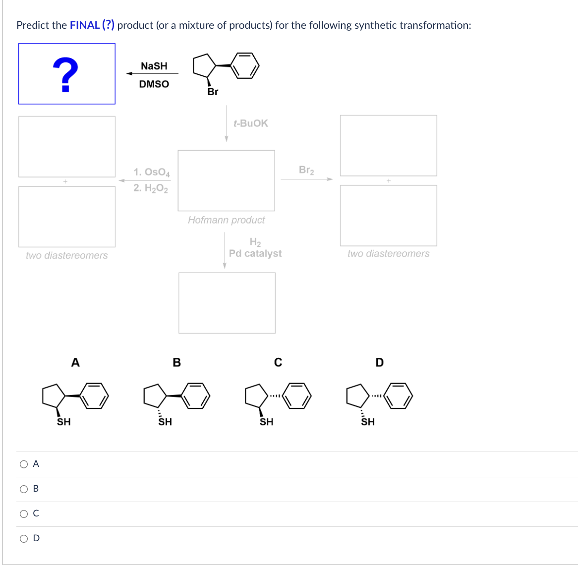 Predict the FINAL (?) product (or a mixture of products) for the following synthetic transformation:
O
two diastereomers
O
C
A
U
?
U
+
A
SH
NaSH
DMSO
1. Os04
2. H₂O2
B
SH
Br
t-BuOK
Hofmann product
H₂
Pd catalyst
Y
SH
C
Br₂
two diastereomers
SH
D