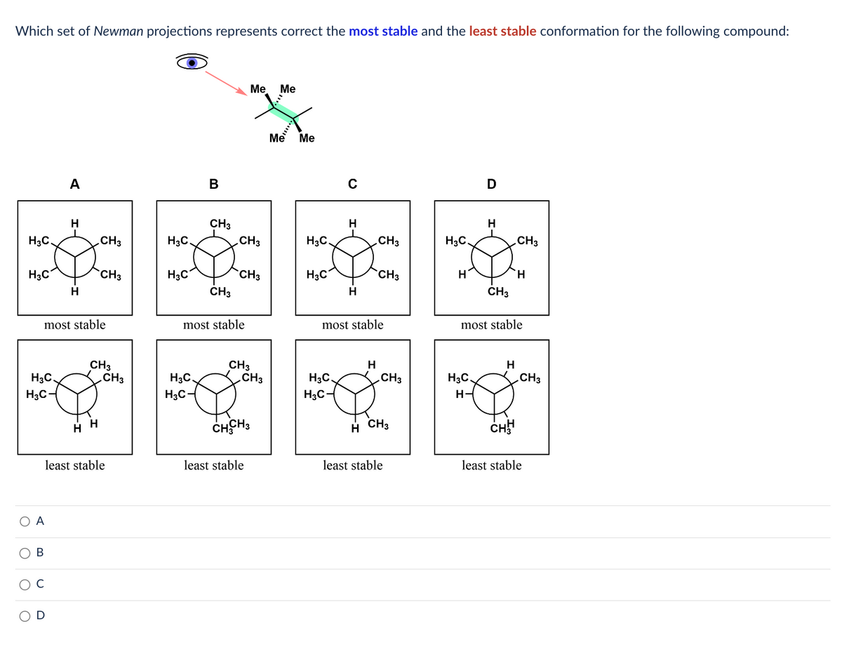 Which set of Newman projections represents correct the most stable and the least stable conformation for the following compound:
H3C.
H3C
H3C.
H3C-
O
ΟΑ
A
B
H
most stable
H
CH3
CH3
HH
CH3
CH3
least stable
H3C
H3C
B
H3C.
H3C-
CH3
CH3
CH3
most stable
CH3
Me Me
CH3
CH3
CHCH3
least stable
Me
Me
H3C.
H3C
C
H3C.
H3C-
H
H
most stable
H
CH3
H
CH3
.CH3
CH3
least stable
H3C.
H
D
H3C
H-
H
CH3
.CH3
most stable
H
H
CHH
CH3
least stable