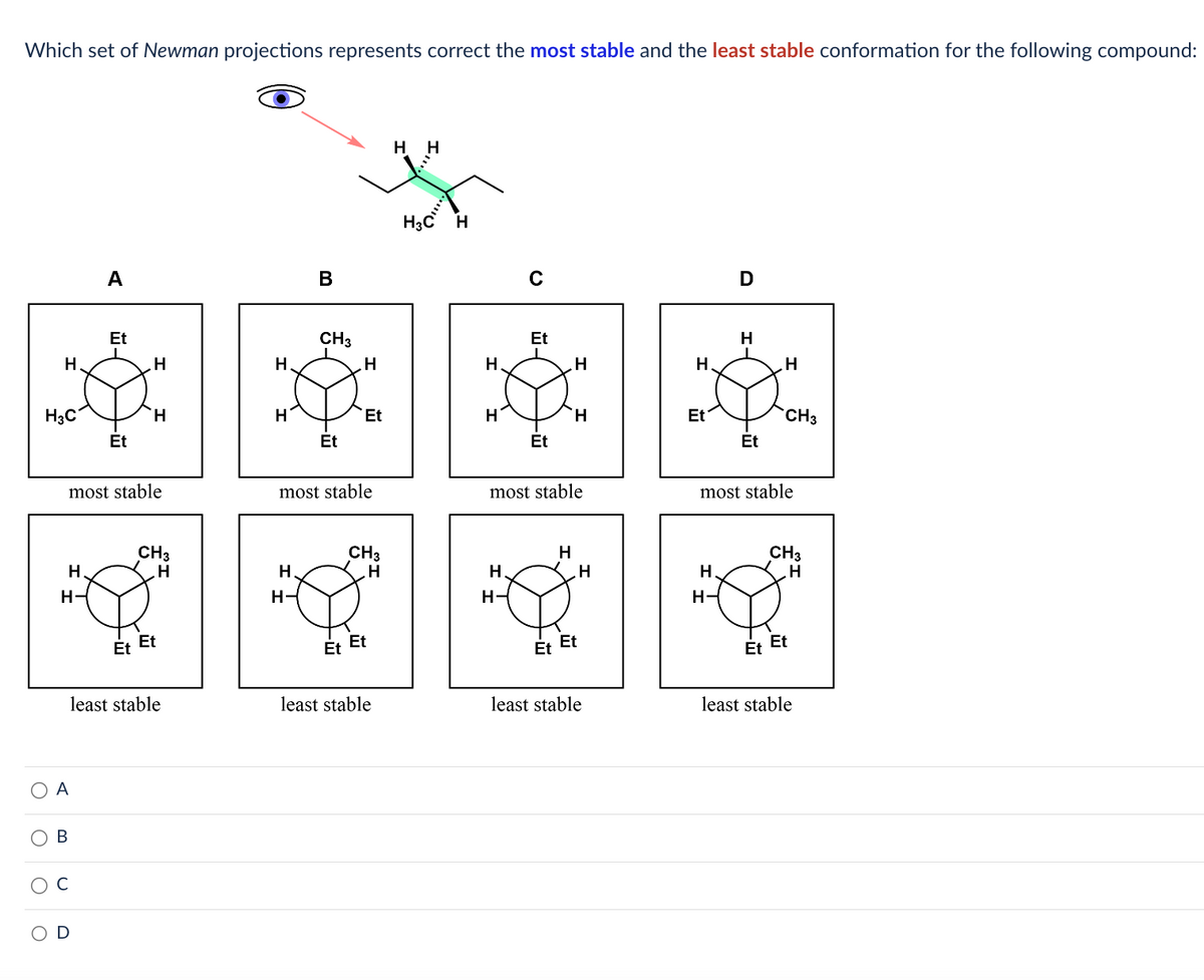 Which set of Newman projections represents correct the most stable and the least stable conformation for the following compound:
H
H3C
O
H.
H-
A
A
B
Et
Et
most stable
H
Et
H
CH3
H
Et
least stable
H
H
B
H.
H-
CH3
Et
H
Et
most stable
CH3
H
Et Et
least stable
H
H
H
H
H
C
H
H-
Et
Et
H
most stable
H
H
Et Et
H
least stable
H
Et
H.
D
H-
H
Et
H
most stable
CH3
CH3
H
Et Et
least stable