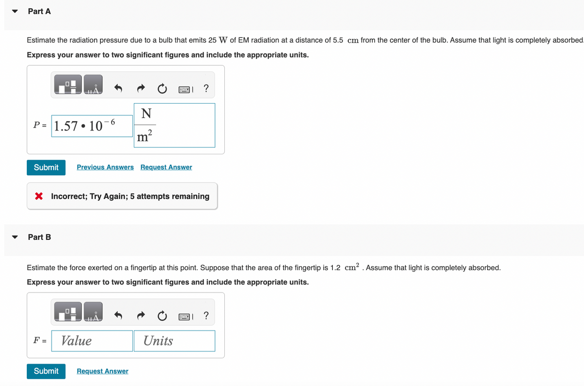 Part A
Estimate the radiation pressure due to a bulb that emits 25 W of EM radiation at a distance of 5.5 cm from the center of the bulb. Assume that light is completely absorbed.
Express your answer to two significant figures and include the appropriate units.
P= 1.57 • 10-6
Part B
Submit Previous Answers Request Answer
N
F =
2
X Incorrect; Try Again; 5 attempts remaining
Value
m
Submit Request Answer
Estimate the force exerted on a fingertip at this point. Suppose that the area of the fingertip is 1.2 cm². Assume that light is completely absorbed.
Express your answer to two significant figures and include the appropriate units.
?
Units
=
