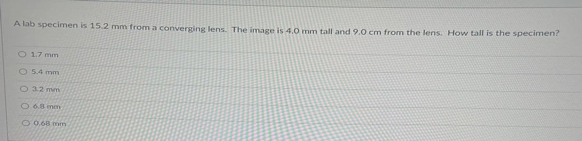 A lab specimen is 15.2 mm from a converging lens. The image is 4.0 mm tall and 9.0 cm from the lens. How tall is the specimen?
O 1.7 mm
O 5.4 mm
O 3.2 mm
O 6.8 mm
O 0.68 mm