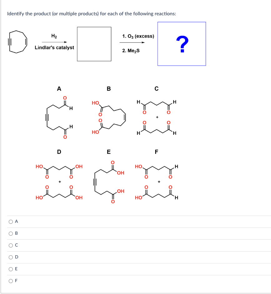 Identify the product (or multiple products) for each of the following reactions:
o
U
O
>
O
O
O
B
W
ד
Lindlar's catalyst
НО.
H₂
HO
A
D
H
OH
HO
OH
HO
B
E
1. 03 (excess)
2. Me₂S
OH
H
HO
C
تند مانند
HO
F
?
H
H
H