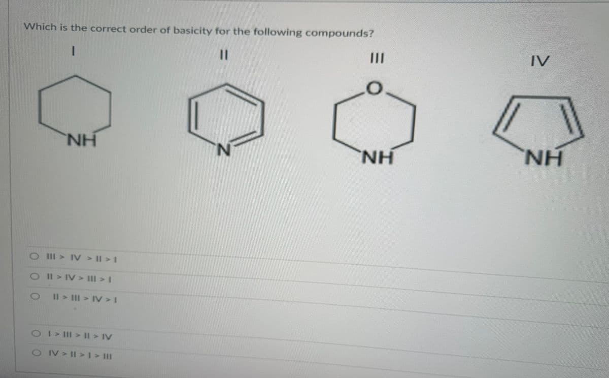 Which is the correct order of basicity for the following compounds?
1
11
NH
O III > IV > II > I
O II > IV> ||| > |
O II > III > IV > I
O I > III > II > IV
O IV>II>1 > III
N
|||
O
HN
IV
NH