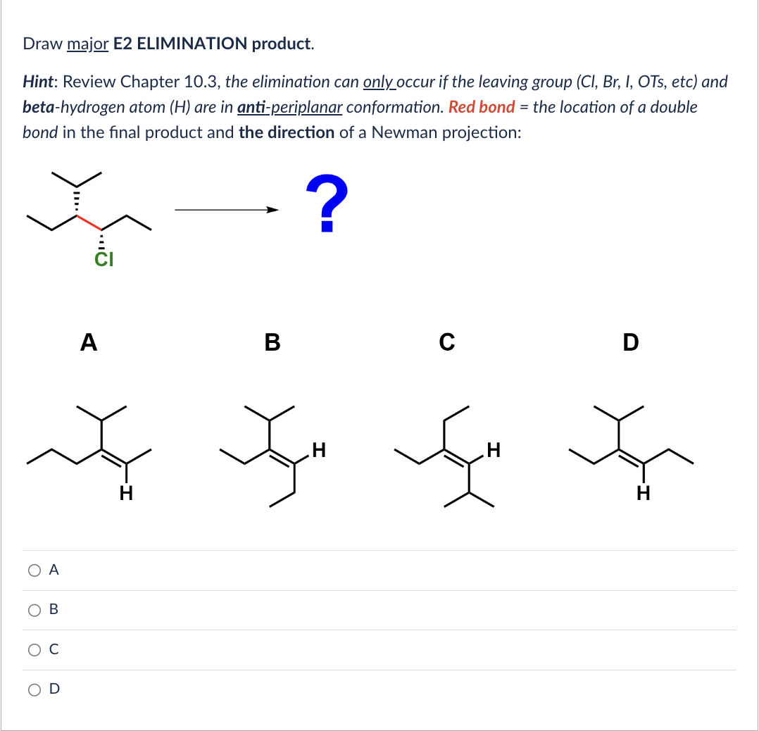 Draw major E2 ELIMINATION product.
Hint: Review Chapter 10.3, the elimination can only occur if the leaving group (Cl, Br, I, OTs, etc) and
beta-hydrogen atom (H) are in anti-periplanar conformation. Red bond = the location of a double
bond in the final product and the direction of a Newman projection:
?
O
O
O
O
A
B
A
B
H
C
D